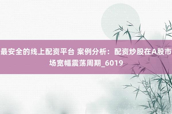 最安全的线上配资平台 案例分析：配资炒股在A股市场宽幅震荡周期_6019