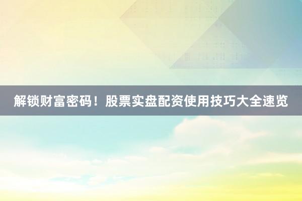 解锁财富密码！股票实盘配资使用技巧大全速览