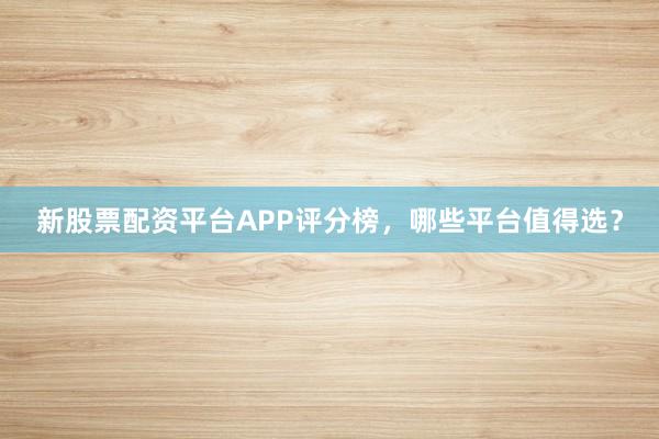 新股票配资平台APP评分榜，哪些平台值得选？