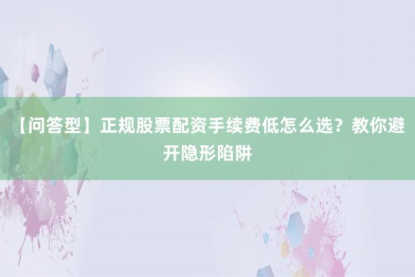 【问答型】正规股票配资手续费低怎么选？教你避开隐形陷阱