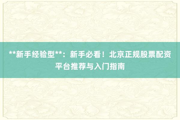 **新手经验型**：新手必看！北京正规股票配资平台推荐与入门指南