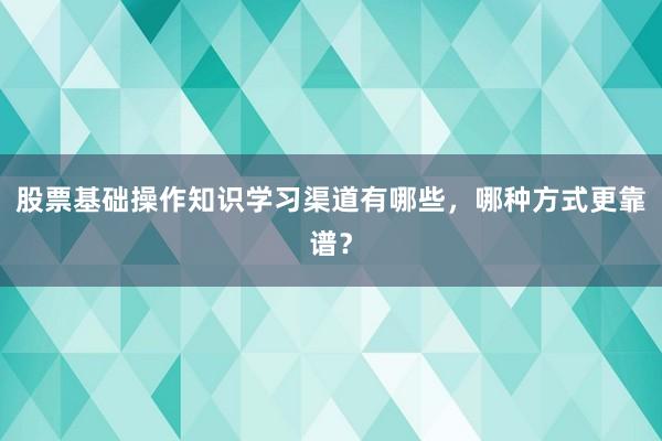 股票基础操作知识学习渠道有哪些，哪种方式更靠谱？