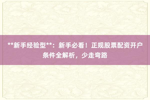 **新手经验型**：新手必看！正规股票配资开户条件全解析，少走弯路