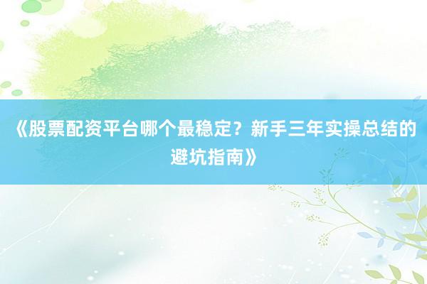 《股票配资平台哪个最稳定？新手三年实操总结的避坑指南》